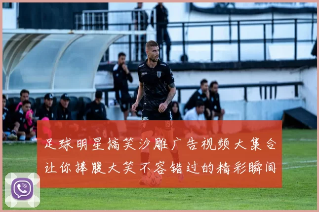 足球明星搞笑沙雕广告视频大集合让你捧腹大笑不容错过的精彩瞬间