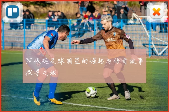 阿根廷足球明星的崛起与传奇故事探寻之旅