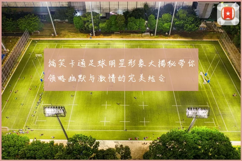 搞笑卡通足球明星形象大揭秘带你领略幽默与激情的完美结合