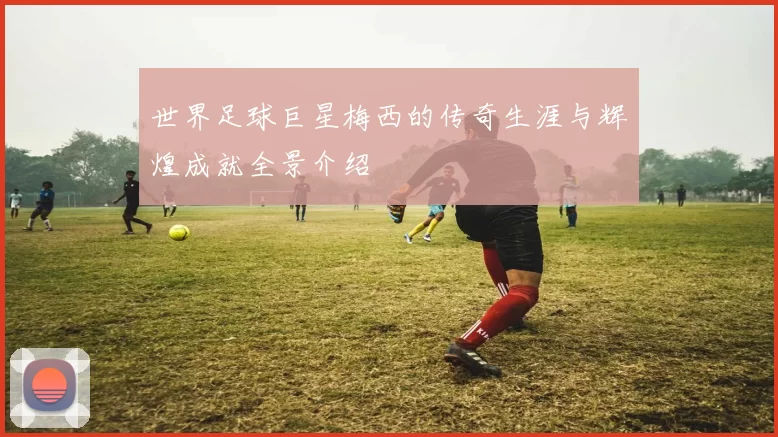 世界足球巨星梅西的传奇生涯与辉煌成就全景介绍