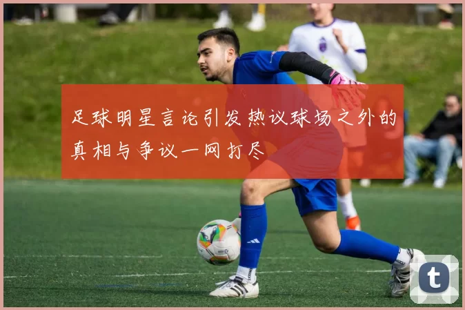 足球明星言论引发热议球场之外的真相与争议一网打尽
