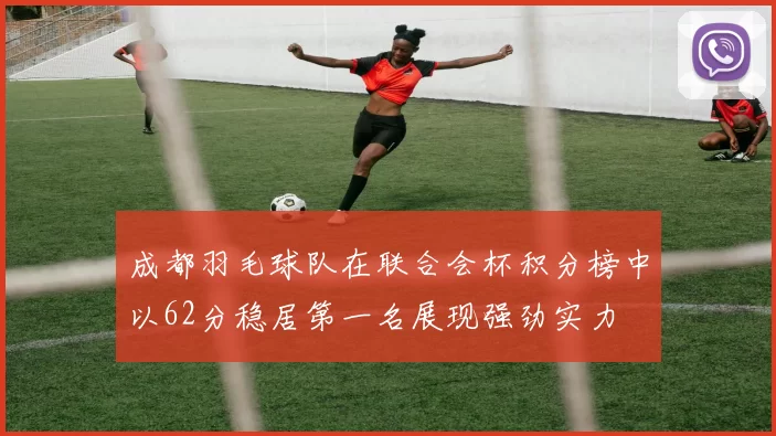 成都羽毛球队在联合会杯积分榜中以62分稳居第一名展现强劲实力