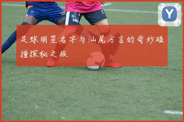 足球明星名字与汕尾方言的奇妙碰撞探秘之旅