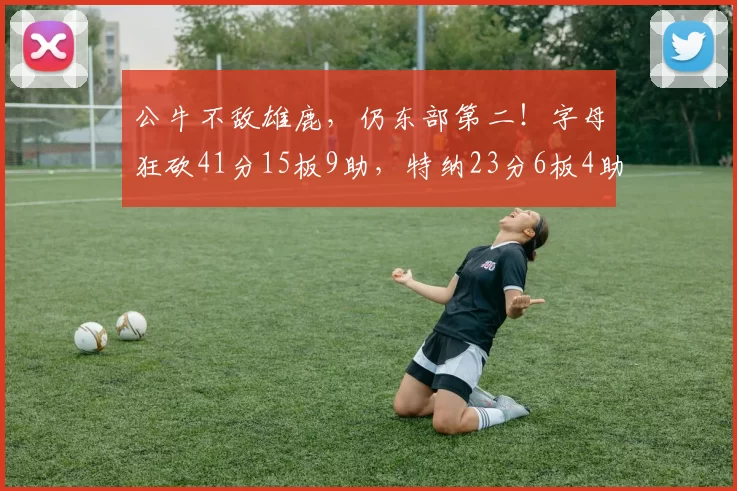 公牛不敌雄鹿，仍东部第二！字母狂砍41分15板9助，特纳23分6板4助