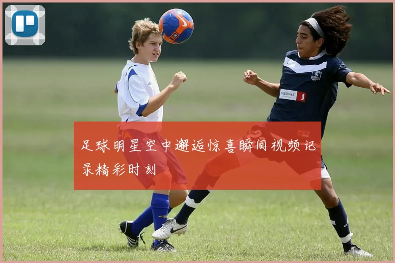 足球明星空中邂逅惊喜瞬间视频记录精彩时刻