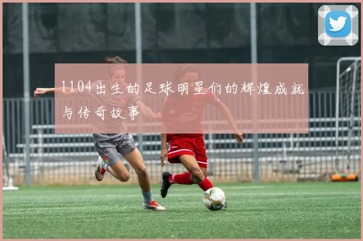 1104出生的足球明星们的辉煌成就与传奇故事