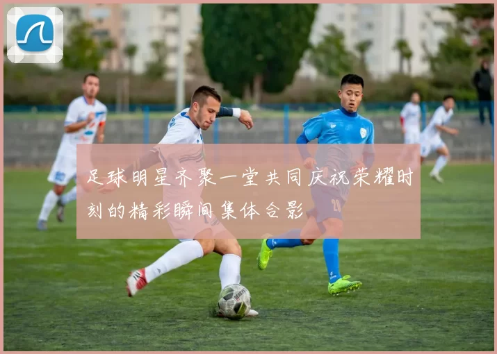 足球明星齐聚一堂共同庆祝荣耀时刻的精彩瞬间集体合影