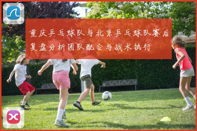 重庆乒乓球队与北京乒乓球队赛后复盘分析团队配合与战术执行