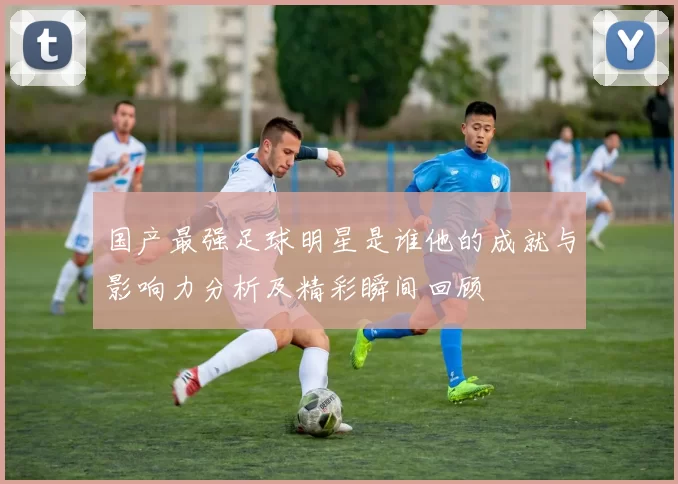国产最强足球明星是谁他的成就与影响力分析及精彩瞬间回顾