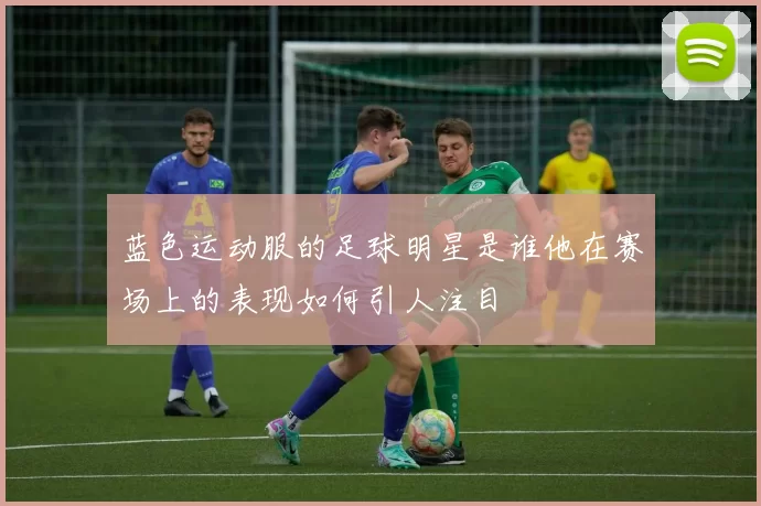 蓝色运动服的足球明星是谁他在赛场上的表现如何引人注目