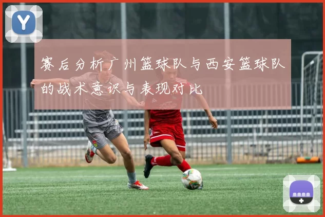 赛后分析广州篮球队与西安篮球队的战术意识与表现对比