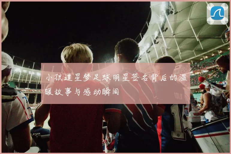 小孩追星梦足球明星签名背后的温暖故事与感动瞬间