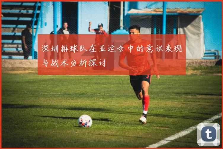 深圳排球队在亚运会中的意识表现与战术分析探讨