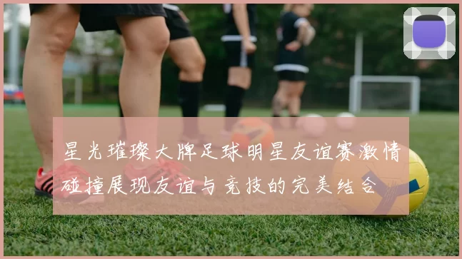 星光璀璨大牌足球明星友谊赛激情碰撞展现友谊与竞技的完美结合