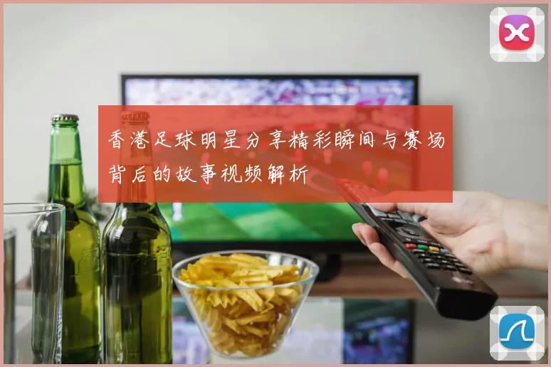 香港足球明星分享精彩瞬间与赛场背后的故事视频解析