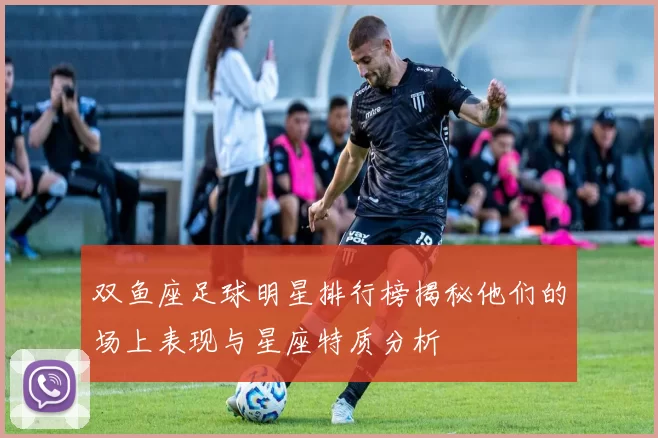 双鱼座足球明星排行榜揭秘他们的场上表现与星座特质分析