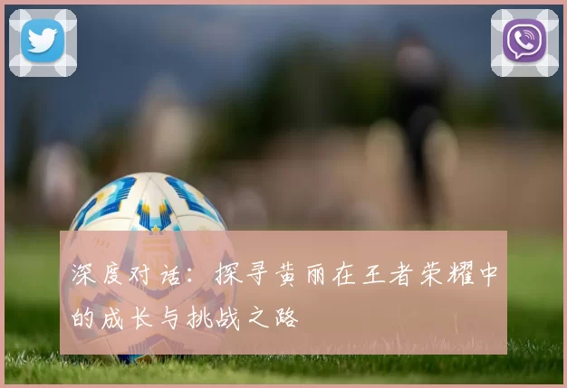 深度对话：探寻黄丽在王者荣耀中的成长与挑战之路