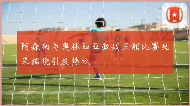 阿森纳与奥林匹亚激战正酣比赛结果揭晓引发热议