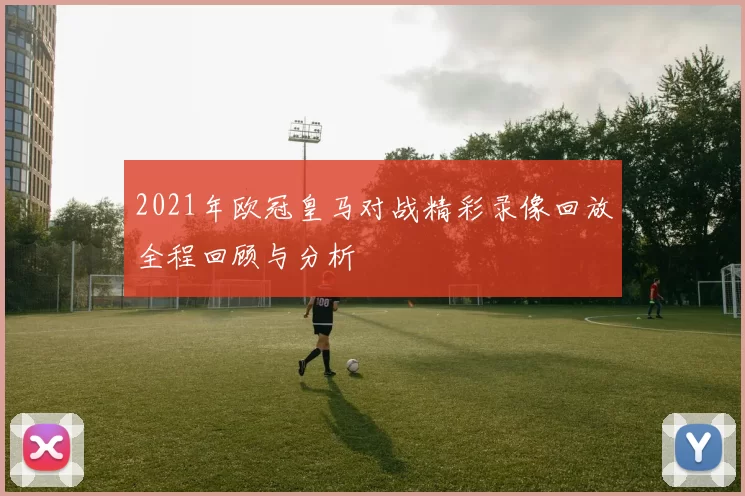 2021年欧冠皇马对战精彩录像回放全程回顾与分析