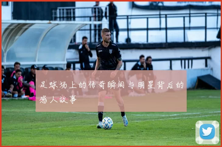 足球场上的传奇瞬间与明星背后的感人故事