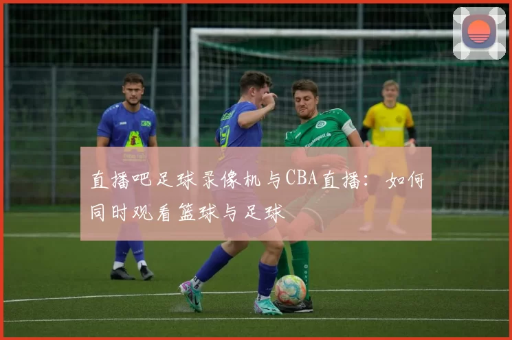 直播吧足球录像机与CBA直播：如何同时观看篮球与足球