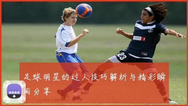 足球明星的过人技巧解析与精彩瞬间分享