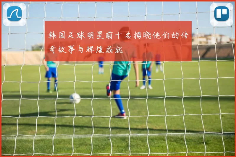 韩国足球明星前十名揭晓他们的传奇故事与辉煌成就