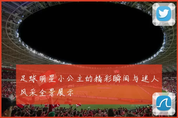 足球明星小公主的精彩瞬间与迷人风采全景展示
