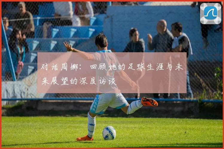 对话周娜：回顾她的足球生涯与未来展望的深度访谈