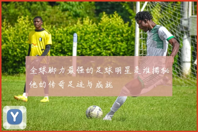全球脚力最强的足球明星是谁揭秘他的传奇足迹与成就