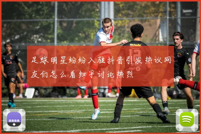足球明星纷纷入驻抖音引发热议网友们怎么看知乎讨论热烈