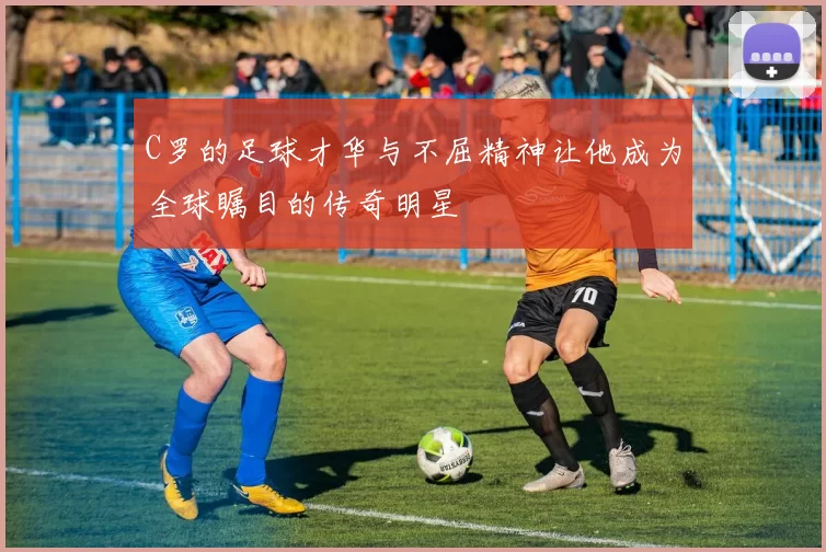 C罗的足球才华与不屈精神让他成为全球瞩目的传奇明星