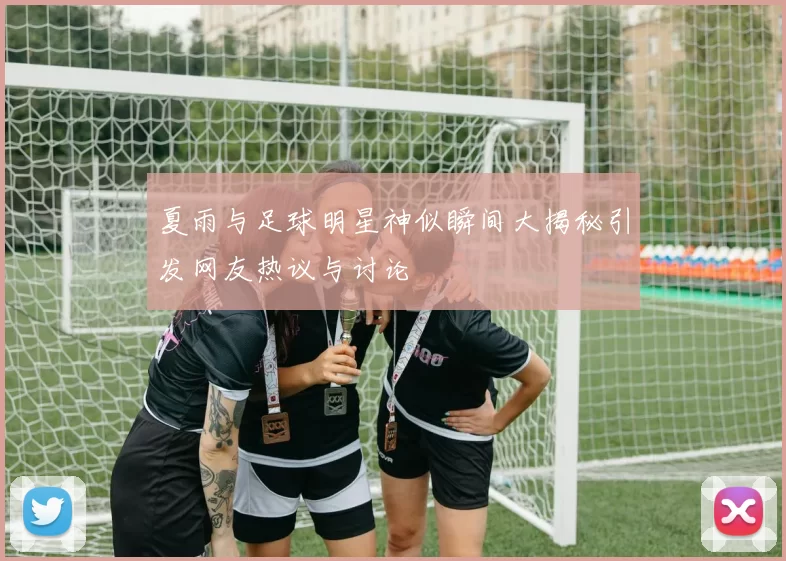夏雨与足球明星神似瞬间大揭秘引发网友热议与讨论