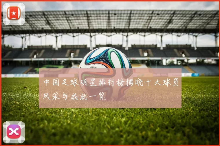 中国足球明星排行榜揭晓十大球员风采与成就一览