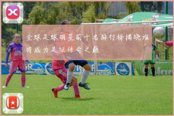 全球足球明星前十名排行榜揭晓谁将成为足坛传奇之巅