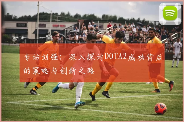 专访刘强：深入探讨DOTA2成功背后的策略与创新之路