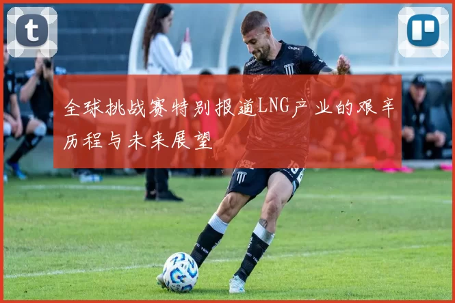 全球挑战赛特别报道LNG产业的艰辛历程与未来展望