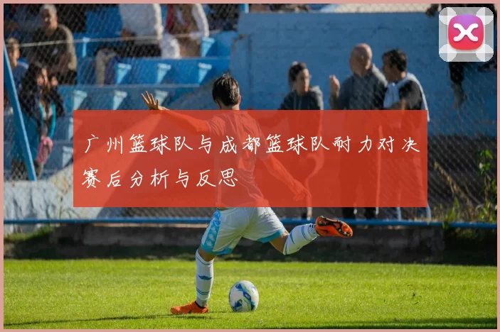 广州篮球队与成都篮球队耐力对决赛后分析与反思