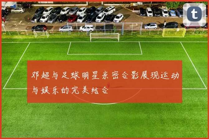 邓超与足球明星亲密合影展现运动与娱乐的完美结合