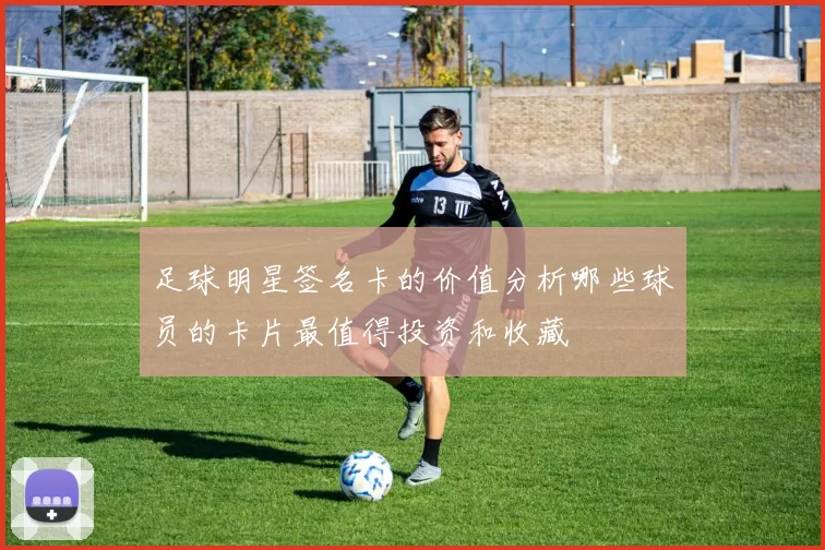 足球明星签名卡的价值分析哪些球员的卡片最值得投资和收藏