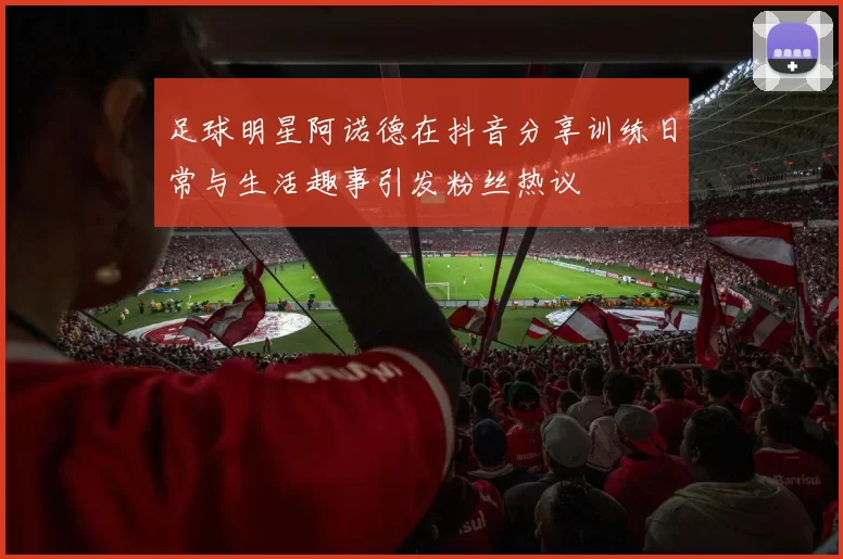 足球明星阿诺德在抖音分享训练日常与生活趣事引发粉丝热议