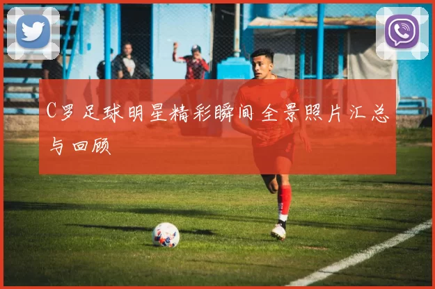 C罗足球明星精彩瞬间全景照片汇总与回顾