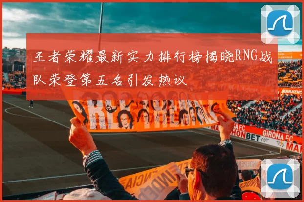 王者荣耀最新实力排行榜揭晓RNG战队荣登第五名引发热议