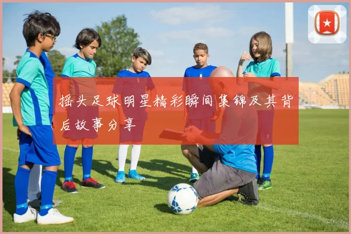 摇头足球明星精彩瞬间集锦及其背后故事分享