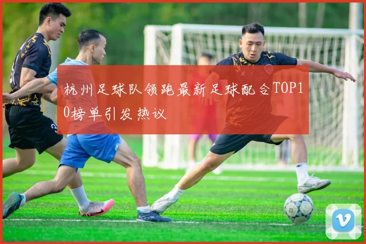 杭州足球队领跑最新足球配合TOP10榜单引发热议