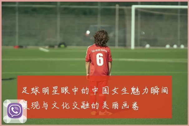 足球明星眼中的中国女生魅力瞬间展现与文化交融的美丽画卷