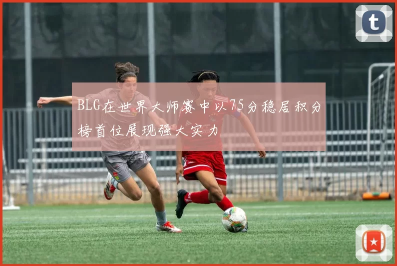 BLG在世界大师赛中以75分稳居积分榜首位展现强大实力