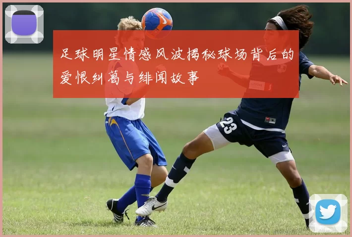 足球明星情感风波揭秘球场背后的爱恨纠葛与绯闻故事