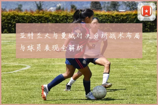 亚特兰大与曼城对决分析战术布局与球员表现全解析