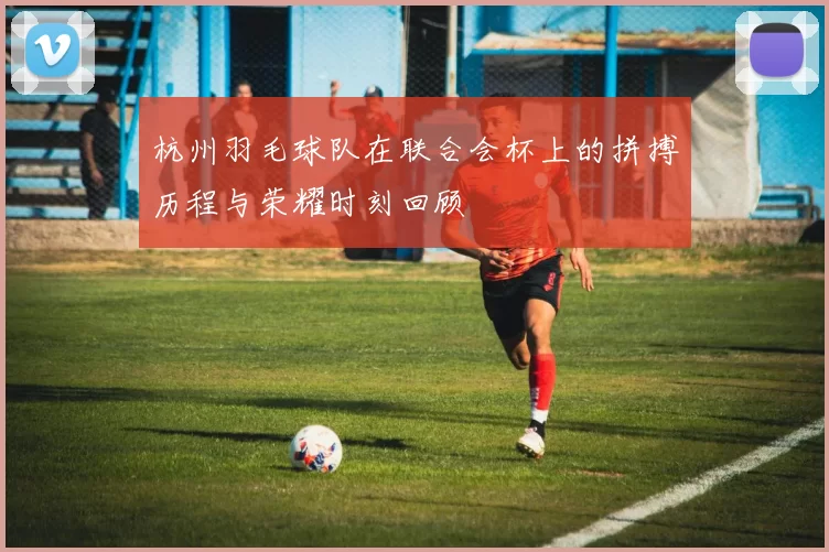 杭州羽毛球队在联合会杯上的拼搏历程与荣耀时刻回顾